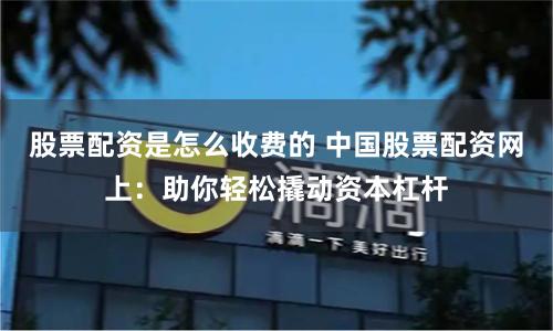 股票配资是怎么收费的 中国股票配资网上：助你轻松撬动资本杠杆