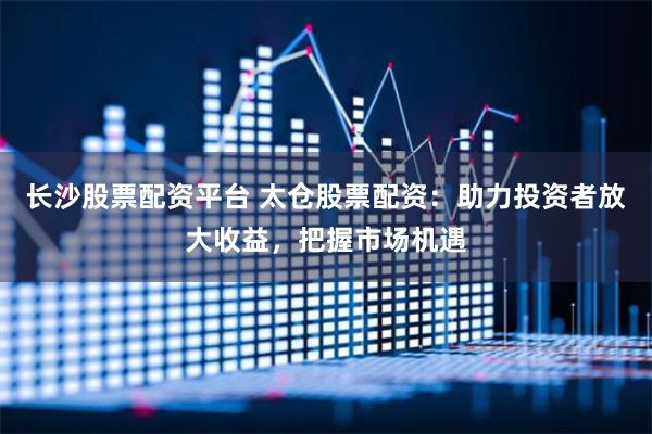长沙股票配资平台 太仓股票配资：助力投资者放大收益，把握市场机遇