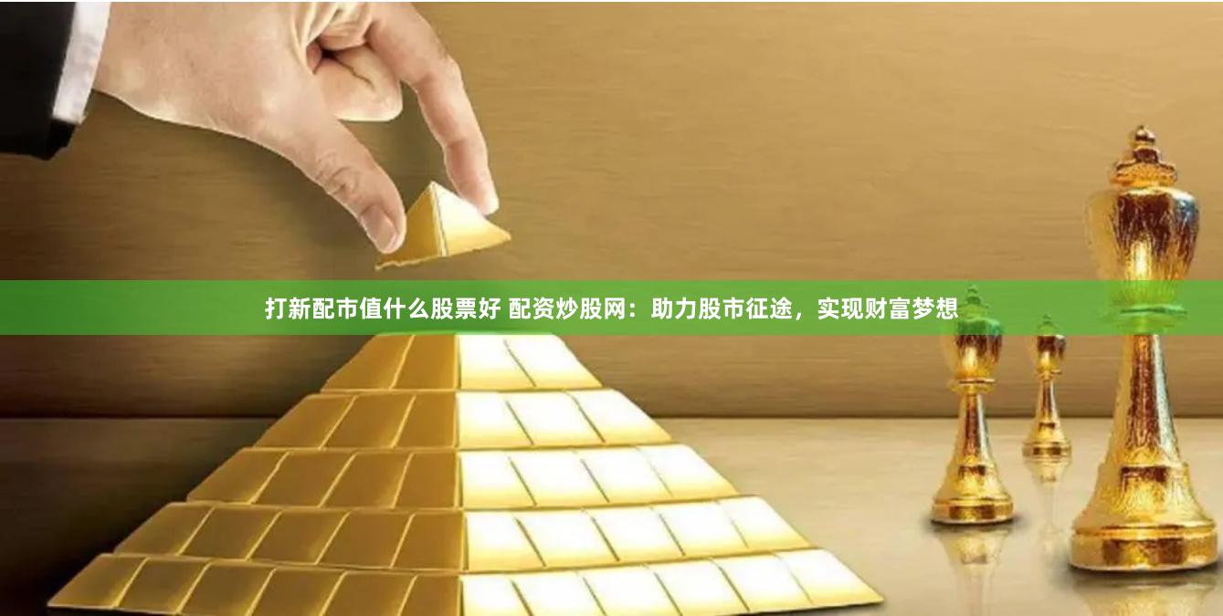 打新配市值什么股票好 配资炒股网：助力股市征途，实现财富梦想