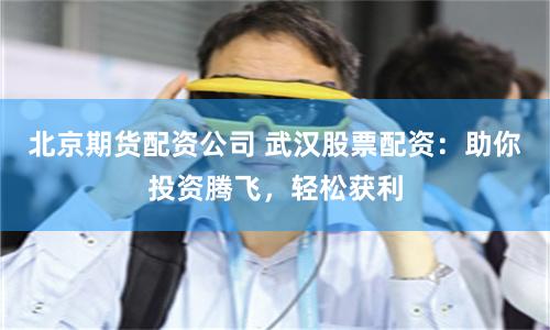 北京期货配资公司 武汉股票配资：助你投资腾飞，轻松获利