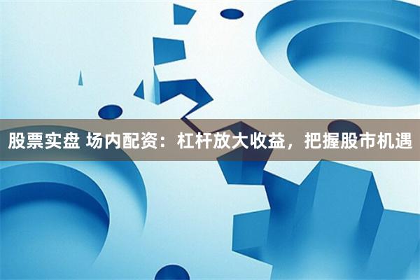 股票实盘 场内配资：杠杆放大收益，把握股市机遇
