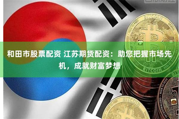 和田市股票配资 江苏期货配资：助您把握市场先机，成就财富梦想