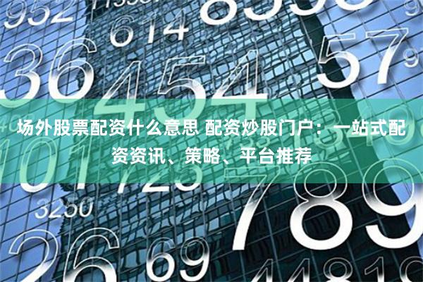 场外股票配资什么意思 配资炒股门户：一站式配资资讯、策略、平台推荐